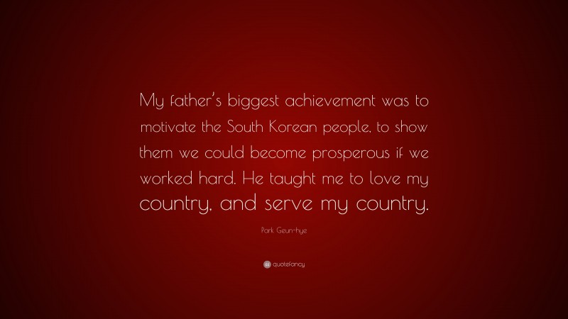 Park Geun-hye Quote: “My father’s biggest achievement was to motivate the South Korean people, to show them we could become prosperous if we worked hard. He taught me to love my country, and serve my country.”