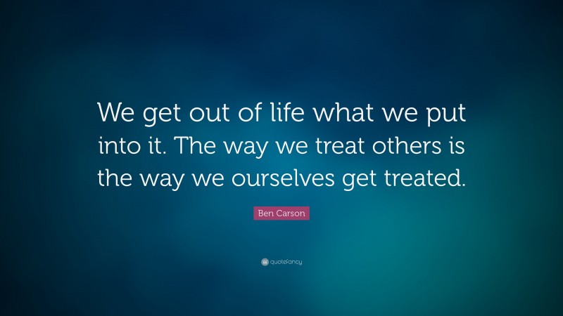 Ben Carson Quote: “We get out of life what we put into it. The way we treat others is the way we ourselves get treated.”
