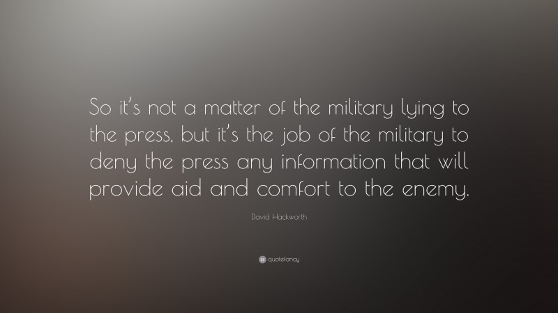 David Hackworth Quote: “So it’s not a matter of the military lying to the press, but it’s the job of the military to deny the press any information that will provide aid and comfort to the enemy.”