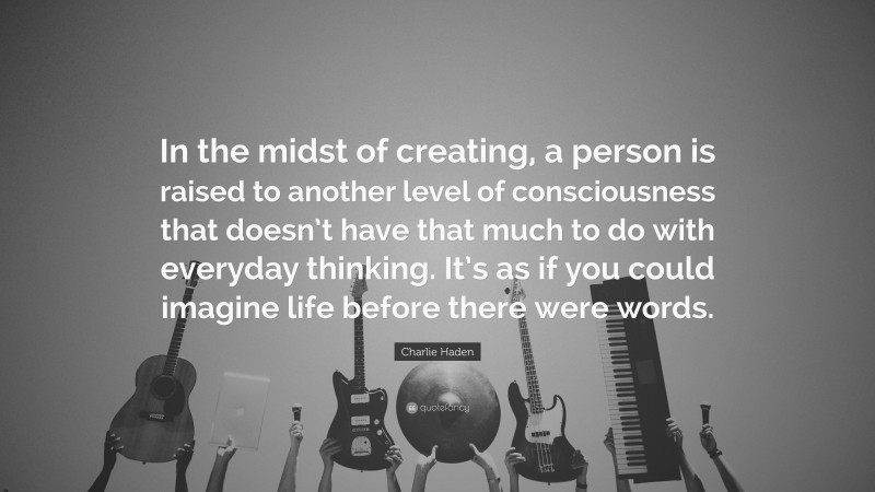 Charlie Haden Quote: “In the midst of creating, a person is raised to another level of consciousness that doesn’t have that much to do with everyday thinking. It’s as if you could imagine life before there were words.”