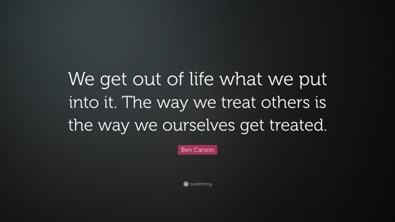 Ben Carson Quote: “We get out of life what we put into it. The way we treat others is the way we ourselves get treated.”