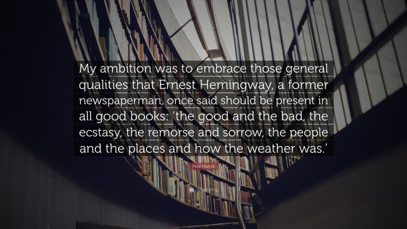 Pete Hamill Quote: “My ambition was to embrace those general qualities that Ernest Hemingway, a former newspaperman, once said should be present in all good books: ‘the good and the bad, the ecstasy, the remorse and sorrow, the people and the places and how the weather was.’”