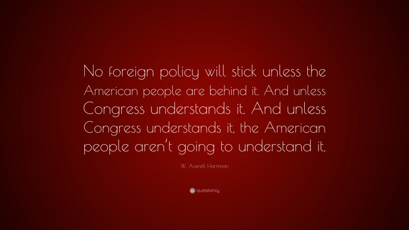 W. Averell Harriman Quote: “No foreign policy will stick unless the American people are behind it. And unless Congress understands it. And unless Congress understands it, the American people aren’t going to understand it.”