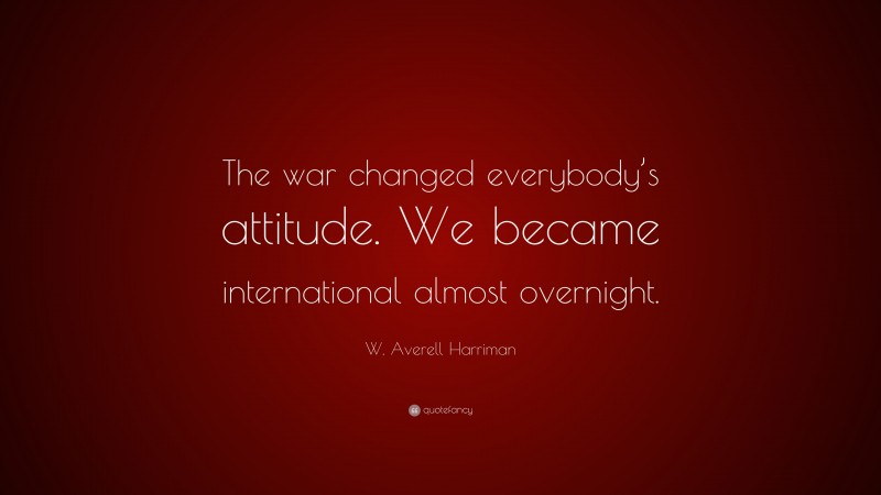 W. Averell Harriman Quote: “The war changed everybody’s attitude. We became international almost overnight.”