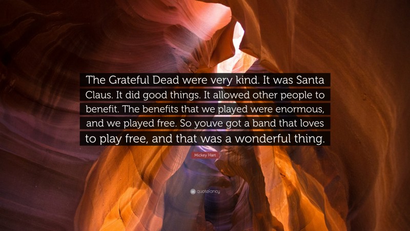 Mickey Hart Quote: “The Grateful Dead were very kind. It was Santa Claus. It did good things. It allowed other people to benefit. The benefits that we played were enormous, and we played free. So youve got a band that loves to play free, and that was a wonderful thing.”