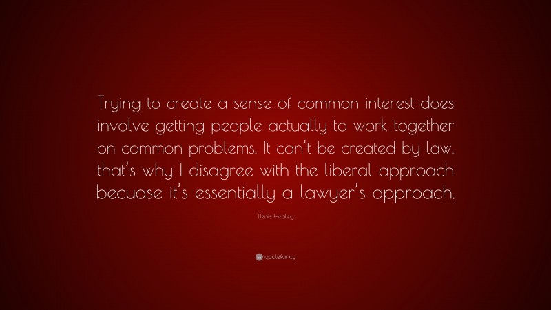 Denis Healey Quote: “Trying to create a sense of common interest does involve getting people actually to work together on common problems. It can’t be created by law, that’s why I disagree with the liberal approach becuase it’s essentially a lawyer’s approach.”