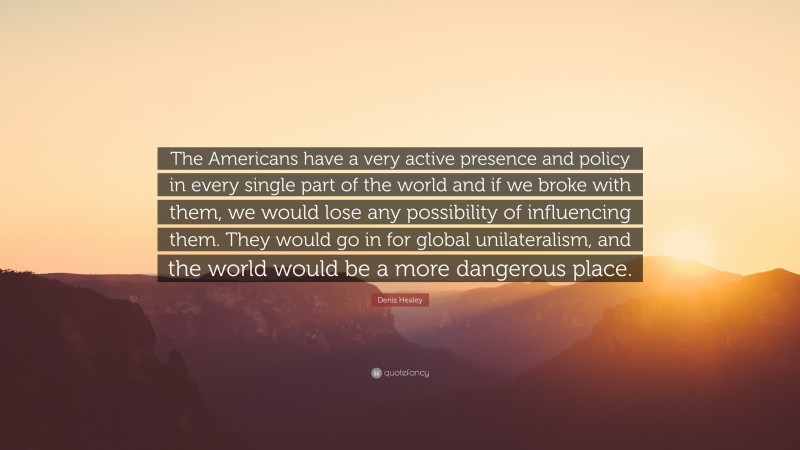Denis Healey Quote: “The Americans have a very active presence and policy in every single part of the world and if we broke with them, we would lose any possibility of influencing them. They would go in for global unilateralism, and the world would be a more dangerous place.”