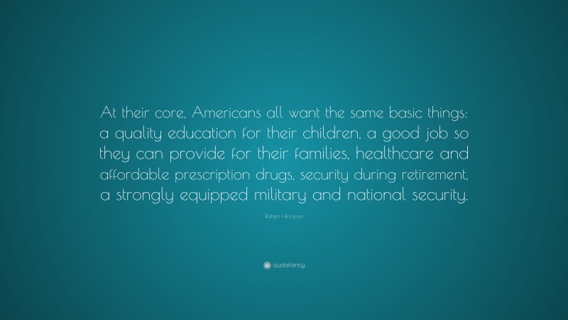 Ruben Hinojosa Quote: “At their core, Americans all want the same basic things: a quality education for their children, a good job so they can provide for their families, healthcare and affordable prescription drugs, security during retirement, a strongly equipped military and national security.”