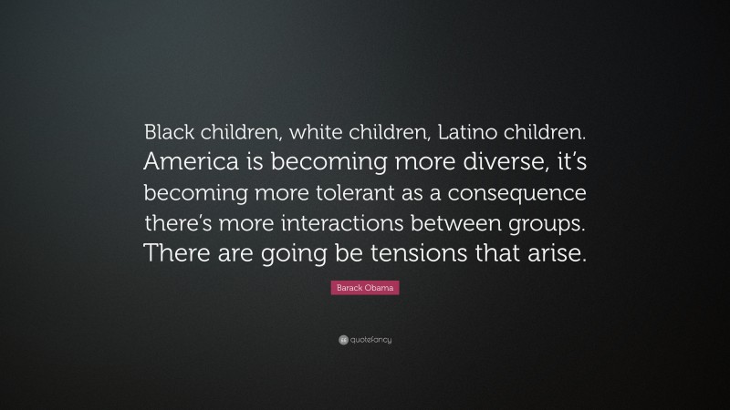 Barack Obama Quote: “Black children, white children, Latino children. America is becoming more diverse, it’s becoming more tolerant as a consequence there’s more interactions between groups. There are going be tensions that arise.”