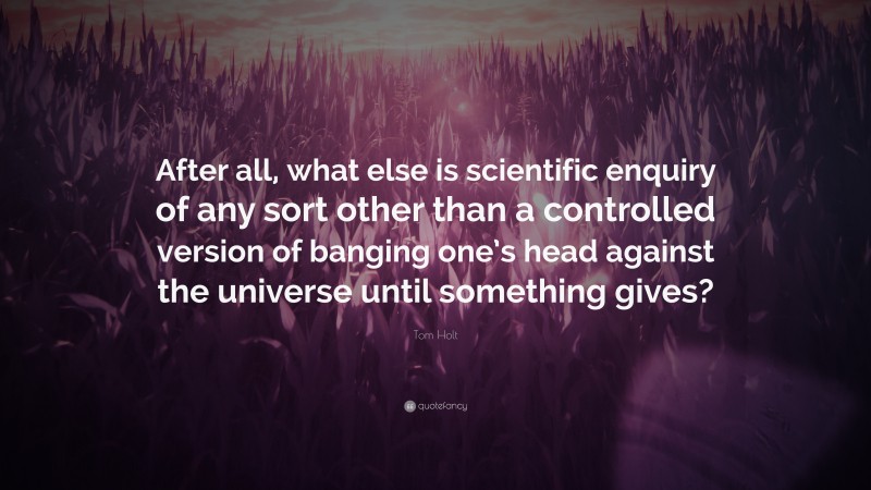Tom Holt Quote: “After all, what else is scientific enquiry of any sort other than a controlled version of banging one’s head against the universe until something gives?”