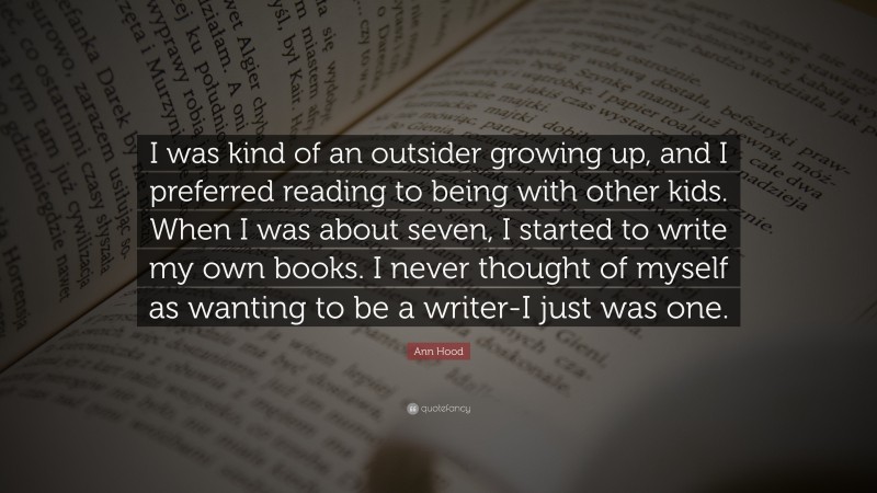 Ann Hood Quote: “I was kind of an outsider growing up, and I preferred reading to being with other kids. When I was about seven, I started to write my own books. I never thought of myself as wanting to be a writer-I just was one.”