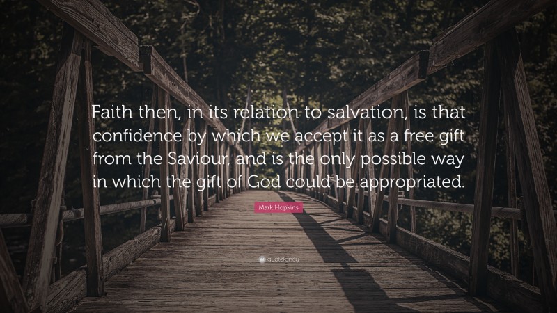 Mark Hopkins Quote: “Faith then, in its relation to salvation, is that confidence by which we accept it as a free gift from the Saviour, and is the only possible way in which the gift of God could be appropriated.”
