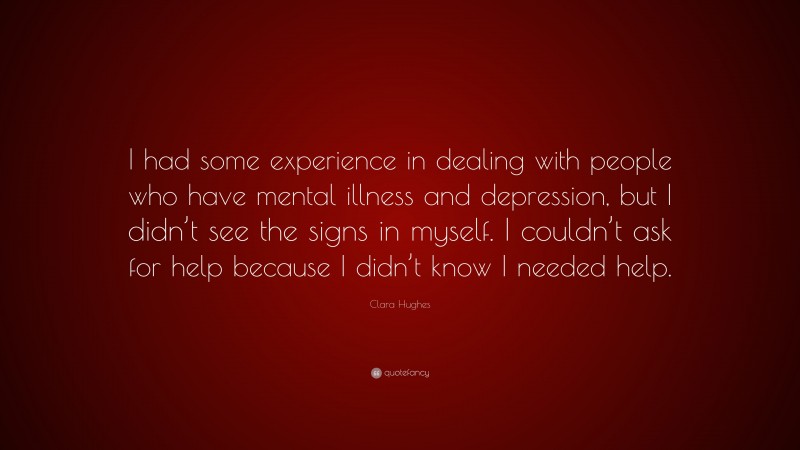 Clara Hughes Quote: “I had some experience in dealing with people who have mental illness and depression, but I didn’t see the signs in myself. I couldn’t ask for help because I didn’t know I needed help.”