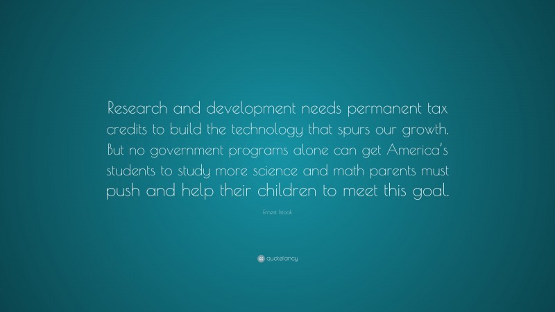 Ernest Istook Quote: “Research and development needs permanent tax credits to build the technology that spurs our growth. But no government programs alone can get America’s students to study more science and math parents must push and help their children to meet this goal.”