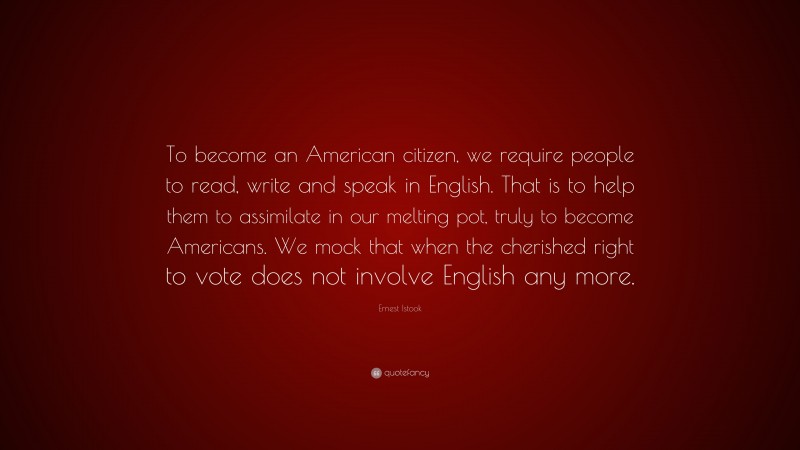 Ernest Istook Quote: “To become an American citizen, we require people to read, write and speak in English. That is to help them to assimilate in our melting pot, truly to become Americans. We mock that when the cherished right to vote does not involve English any more.”