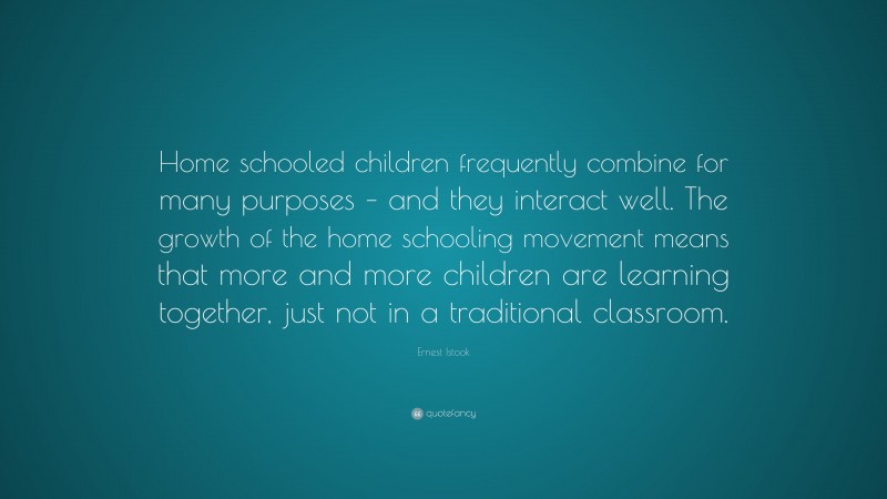 Ernest Istook Quote: “Home schooled children frequently combine for many purposes – and they interact well. The growth of the home schooling movement means that more and more children are learning together, just not in a traditional classroom.”