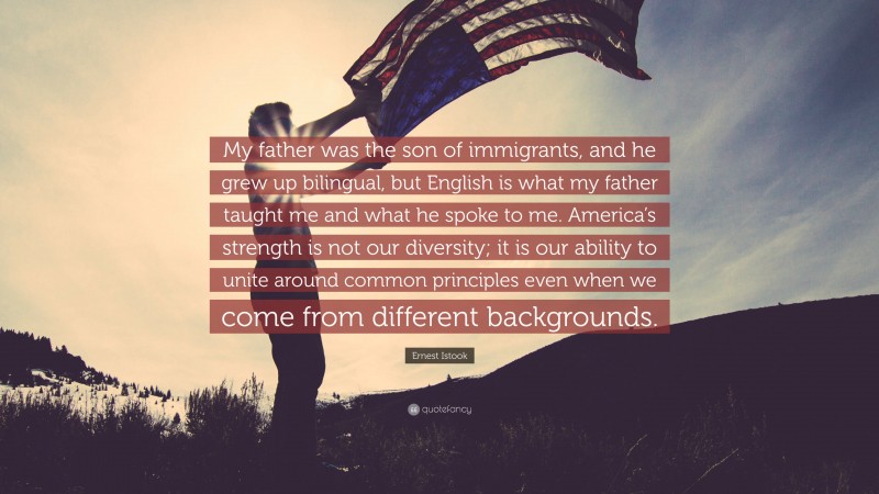 Ernest Istook Quote: “My father was the son of immigrants, and he grew up bilingual, but English is what my father taught me and what he spoke to me. America’s strength is not our diversity; it is our ability to unite around common principles even when we come from different backgrounds.”