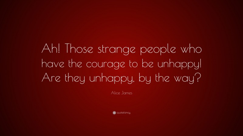 Alice James Quote: “Ah! Those strange people who have the courage to be unhappy! Are they unhappy, by the way?”