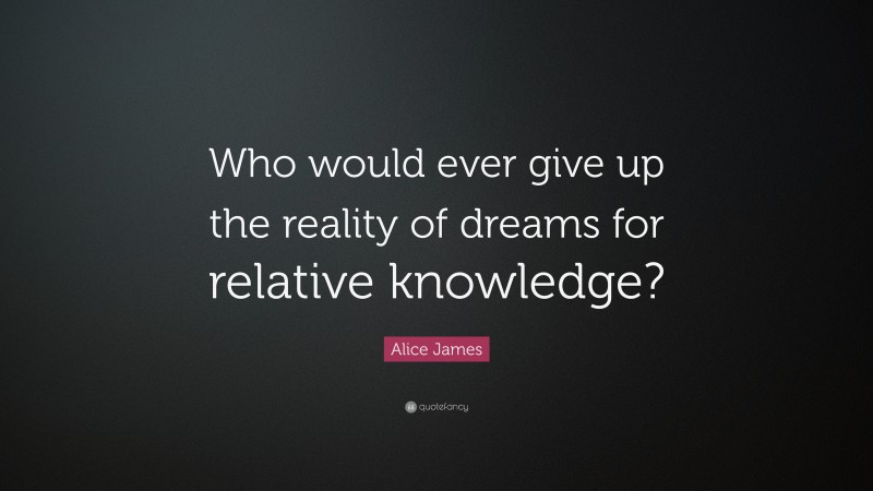 Alice James Quote: “Who would ever give up the reality of dreams for relative knowledge?”
