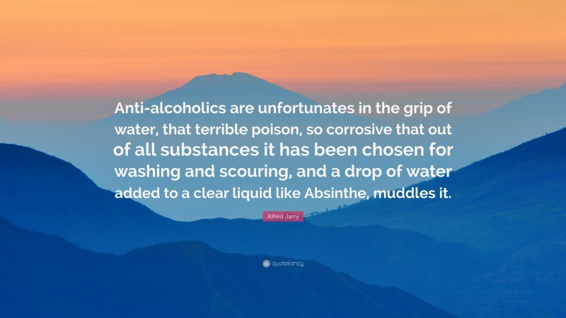 Alfred Jarry Quote: “Anti-alcoholics are unfortunates in the grip of water, that terrible poison, so corrosive that out of all substances it has been chosen for washing and scouring, and a drop of water added to a clear liquid like Absinthe, muddles it.”