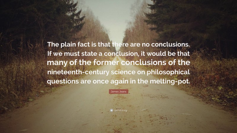 James Jeans Quote: “The plain fact is that there are no conclusions. If we must state a conclusion, it would be that many of the former conclusions of the nineteenth-century science on philosophical questions are once again in the melting-pot.”