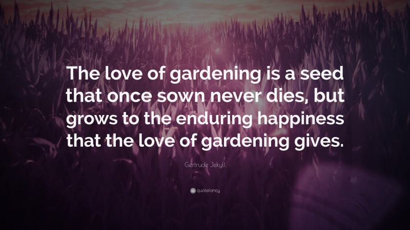 Gertrude Jekyll Quote: “The love of gardening is a seed that once sown never dies, but grows to the enduring happiness that the love of gardening gives.”