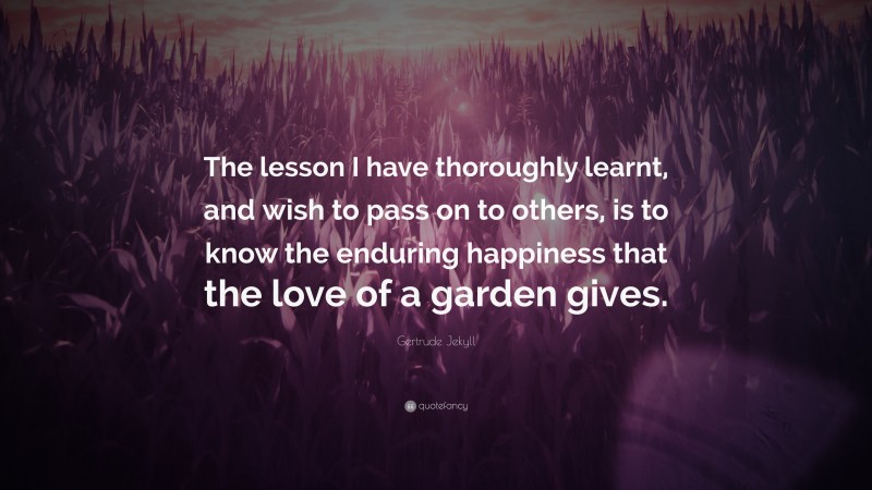 Gertrude Jekyll Quote: “The lesson I have thoroughly learnt, and wish to pass on to others, is to know the enduring happiness that the love of a garden gives.”