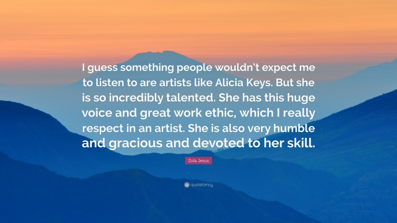 Zola Jesus Quote: “I guess something people wouldn’t expect me to listen to are artists like Alicia Keys. But she is so incredibly talented. She has this huge voice and great work ethic, which I really respect in an artist. She is also very humble and gracious and devoted to her skill.”