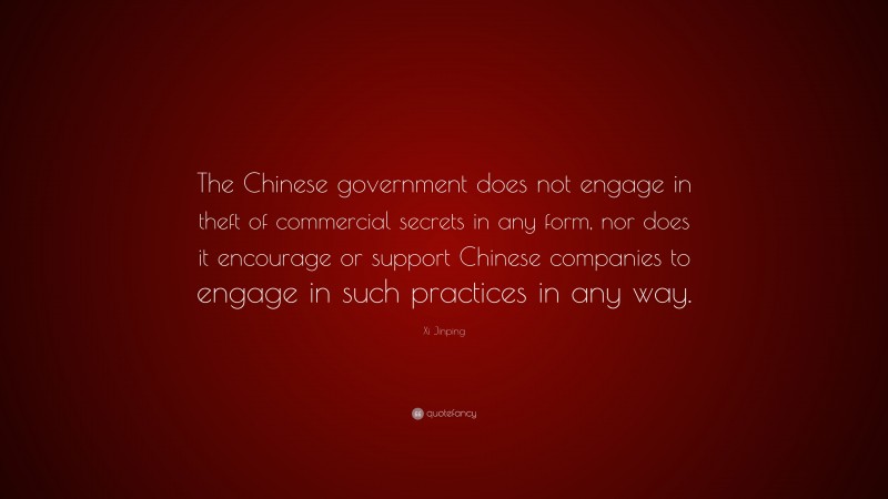 Xi Jinping Quote: “The Chinese government does not engage in theft of commercial secrets in any form, nor does it encourage or support Chinese companies to engage in such practices in any way.”