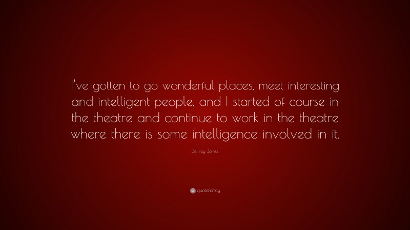 Jeffrey Jones Quote: “I’ve gotten to go wonderful places, meet interesting and intelligent people, and I started of course in the theatre and continue to work in the theatre where there is some intelligence involved in it.”