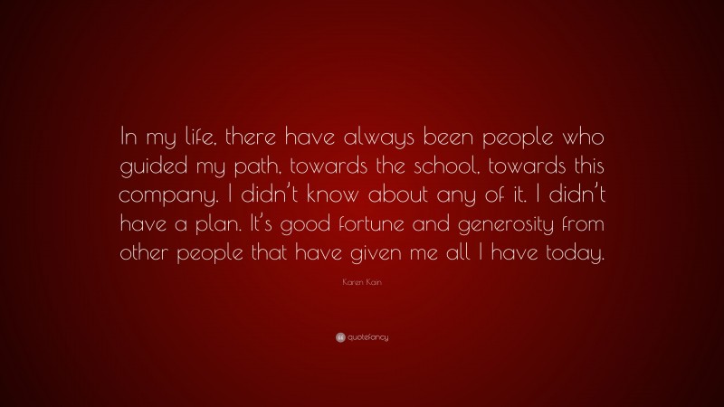 Karen Kain Quote: “In my life, there have always been people who guided my path, towards the school, towards this company. I didn’t know about any of it. I didn’t have a plan. It’s good fortune and generosity from other people that have given me all I have today.”