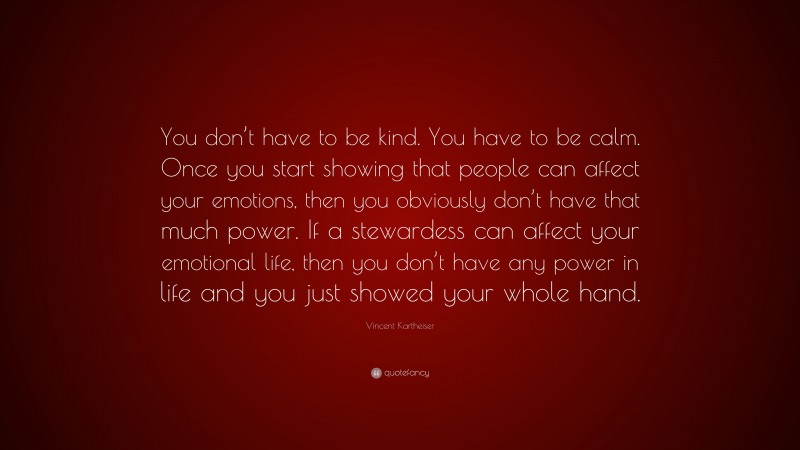 Vincent Kartheiser Quote: “You don’t have to be kind. You have to be calm. Once you start showing that people can affect your emotions, then you obviously don’t have that much power. If a stewardess can affect your emotional life, then you don’t have any power in life and you just showed your whole hand.”