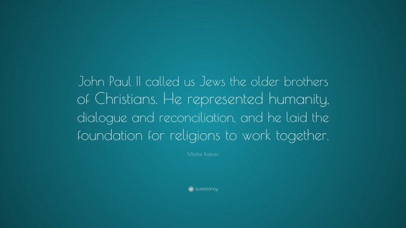 Moshe Katsav Quote: “John Paul II called us Jews the older brothers of Christians. He represented humanity, dialogue and reconciliation, and he laid the foundation for religions to work together.”