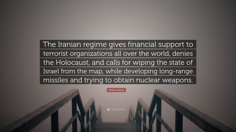 Moshe Katsav Quote: “The Iranian regime gives financial support to terrorist organizations all over the world, denies the Holocaust, and calls for wiping the state of Israel from the map, while developing long-range missiles and trying to obtain nuclear weapons.”