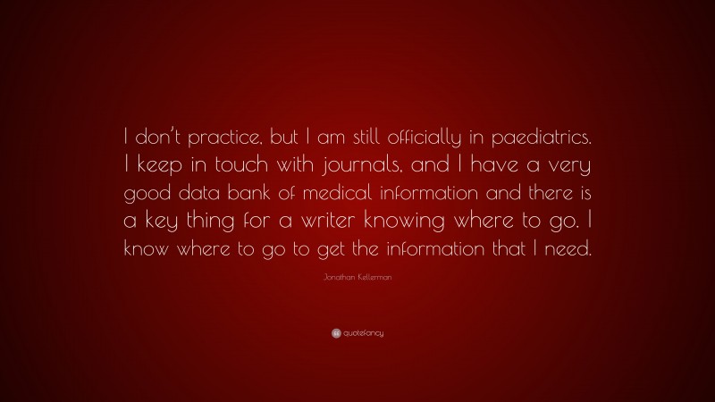 Jonathan Kellerman Quote: “I don’t practice, but I am still officially in paediatrics. I keep in touch with journals, and I have a very good data bank of medical information and there is a key thing for a writer knowing where to go. I know where to go to get the information that I need.”