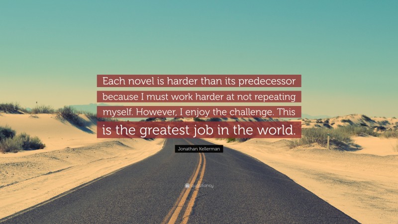 Jonathan Kellerman Quote: “Each novel is harder than its predecessor because I must work harder at not repeating myself. However, I enjoy the challenge. This is the greatest job in the world.”