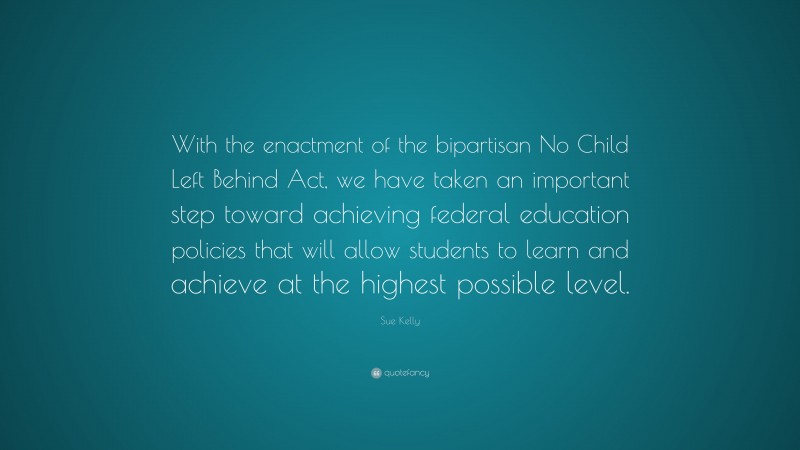 Sue Kelly Quote: “With the enactment of the bipartisan No Child Left Behind Act, we have taken an important step toward achieving federal education policies that will allow students to learn and achieve at the highest possible level.”