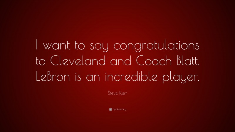 Steve Kerr Quote: “I want to say congratulations to Cleveland and Coach Blatt. LeBron is an incredible player.”