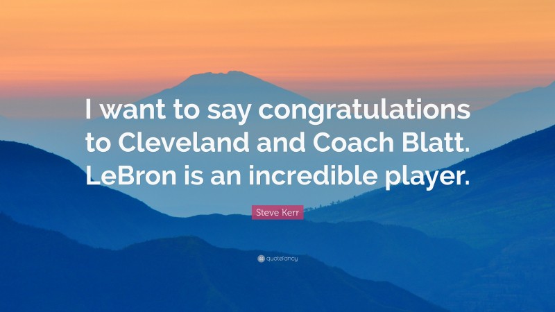 Steve Kerr Quote: “I want to say congratulations to Cleveland and Coach Blatt. LeBron is an incredible player.”