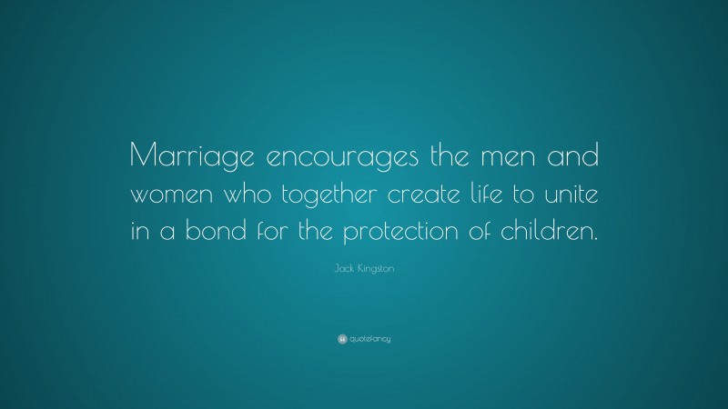 Jack Kingston Quote: “Marriage encourages the men and women who together create life to unite in a bond for the protection of children.”