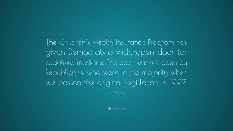 Jack Kingston Quote: “The Children’s Health Insurance Program has given Democrats a wide-open door for socialized medicine. The door was left open by Republicans, who were in the majority when we passed the original legislation in 1997.”