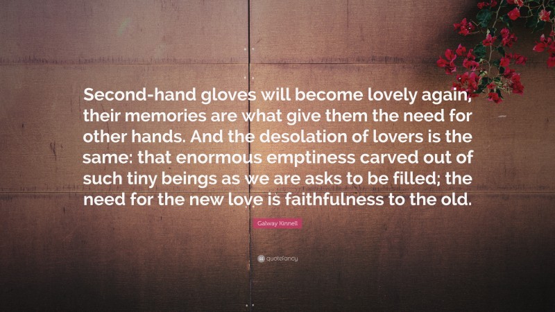 Galway Kinnell Quote: “Second-hand gloves will become lovely again, their memories are what give them the need for other hands. And the desolation of lovers is the same: that enormous emptiness carved out of such tiny beings as we are asks to be filled; the need for the new love is faithfulness to the old.”