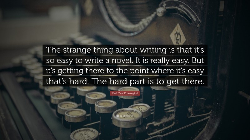 Karl Ove Knausgård Quote: “The strange thing about writing is that it’s so easy to write a novel. It is really easy. But it’s getting there to the point where it’s easy that’s hard. The hard part is to get there.”