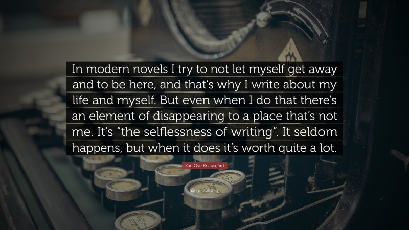 Karl Ove Knausgård Quote: “In modern novels I try to not let myself get away and to be here, and that’s why I write about my life and myself. But even when I do that there’s an element of disappearing to a place that’s not me. It’s “the selflessness of writing”. It seldom happens, but when it does it’s worth quite a lot.”