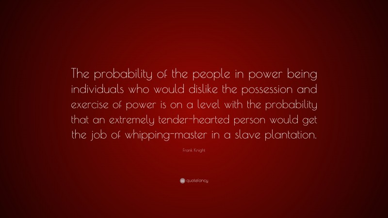 Frank Knight Quote: “The probability of the people in power being individuals who would dislike the possession and exercise of power is on a level with the probability that an extremely tender-hearted person would get the job of whipping-master in a slave plantation.”
