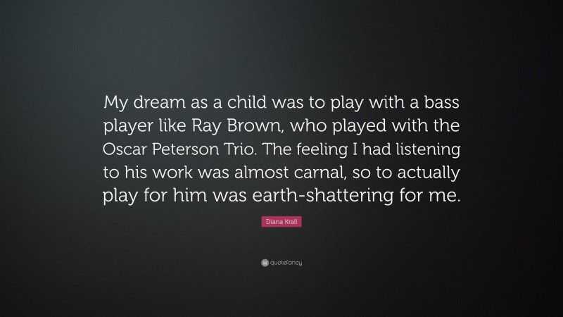 Diana Krall Quote: “My dream as a child was to play with a bass player like Ray Brown, who played with the Oscar Peterson Trio. The feeling I had listening to his work was almost carnal, so to actually play for him was earth-shattering for me.”