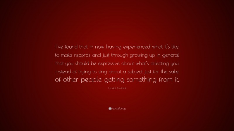 Chantal Kreviazuk Quote: “I’ve found that in now having experienced what it’s like to make records and just through growing up in general that you should be expressive about what’s affecting you instead of trying to sing about a subject just for the sake of other people getting something from it.”
