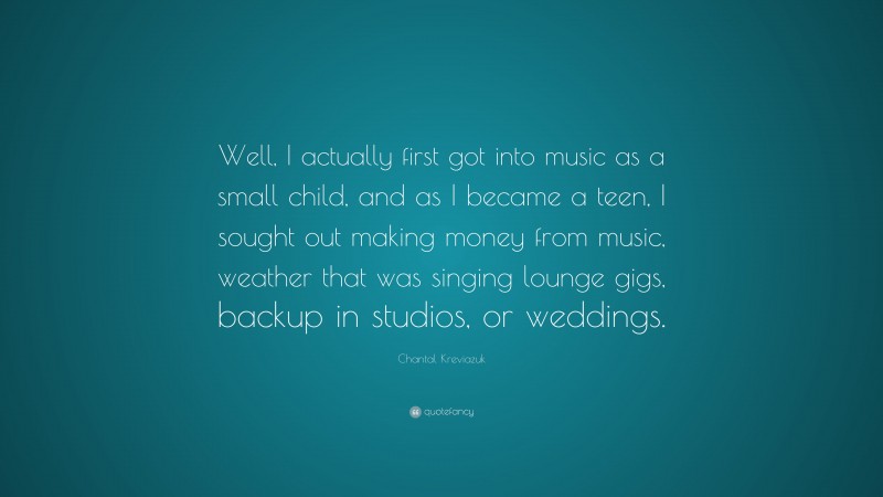 Chantal Kreviazuk Quote: “Well, I actually first got into music as a small child, and as I became a teen, I sought out making money from music, weather that was singing lounge gigs, backup in studios, or weddings.”