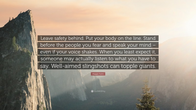 Maggie Kuhn Quote: “Leave safety behind. Put your body on the line. Stand before the people you fear and speak your mind – even if your voice shakes. When you least expect it, someone may actually listen to what you have to say. Well-aimed slingshots can topple giants.”