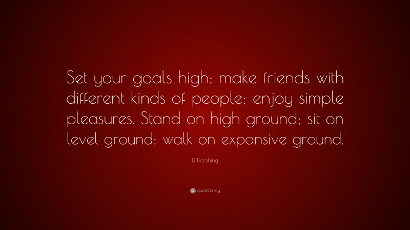 Li Ka-shing Quote: “Set your goals high; make friends with different kinds of people; enjoy simple pleasures. Stand on high ground; sit on level ground; walk on expansive ground.”